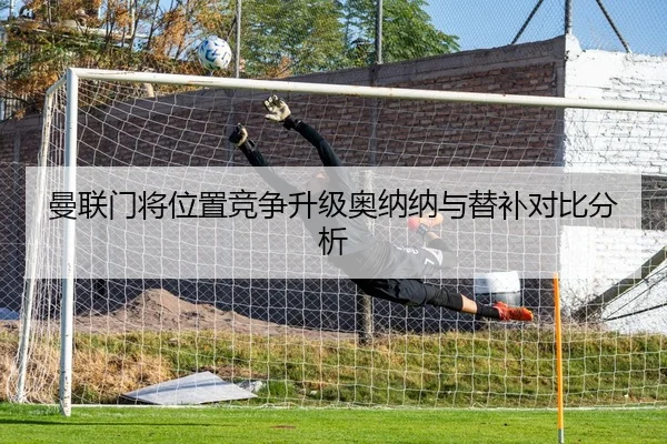 曼联门将位置竞争升级奥纳纳与替补对比分析