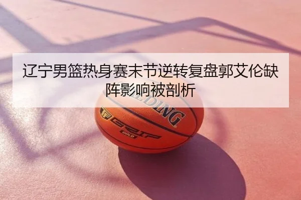 辽宁男篮热身赛末节逆转复盘郭艾伦缺阵影响被剖析
